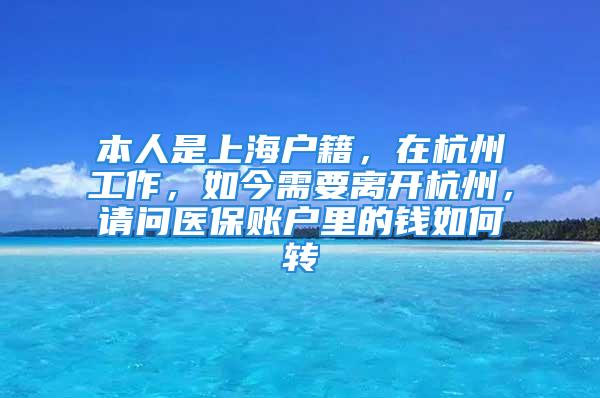 本人是上海户籍，在杭州工作，如今需要离开杭州，请问医保账户里的钱如何转