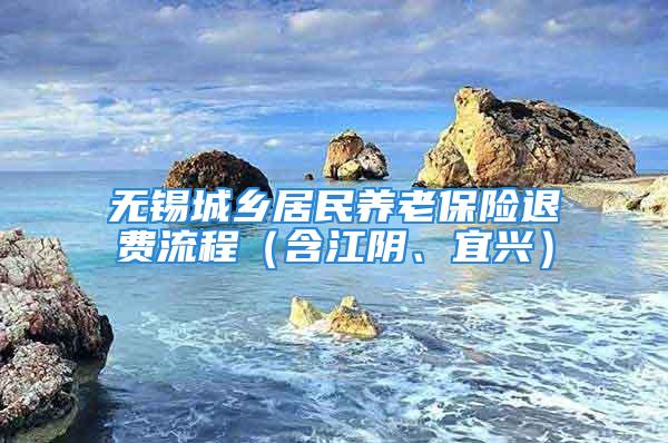 无锡城乡居民养老保险退费流程（含江阴、宜兴）