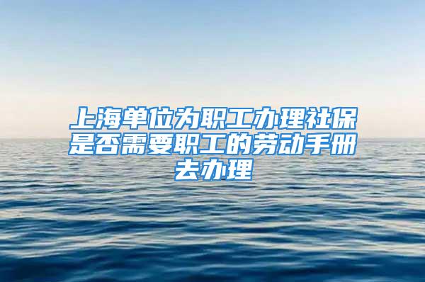 上海单位为职工办理社保是否需要职工的劳动手册去办理