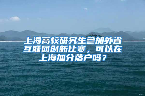 上海高校研究生参加外省互联网创新比赛，可以在上海加分落户吗？