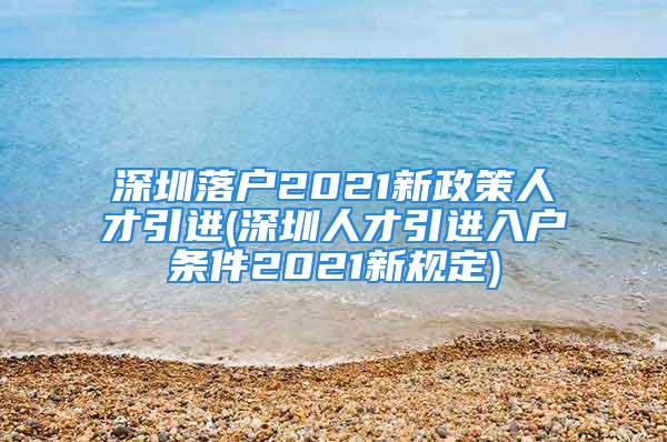 深圳落户2021新政策人才引进(深圳人才引进入户条件2021新规定)