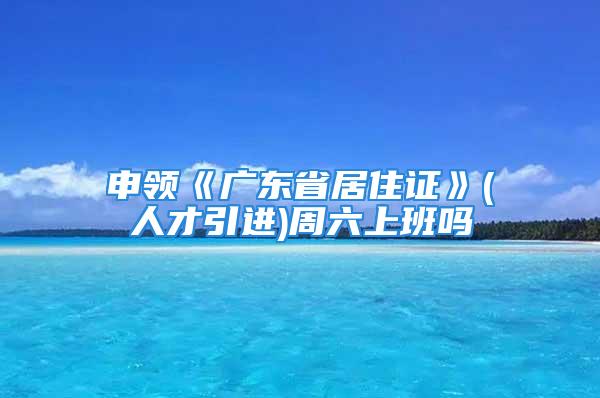 申领《广东省居住证》(人才引进)周六上班吗