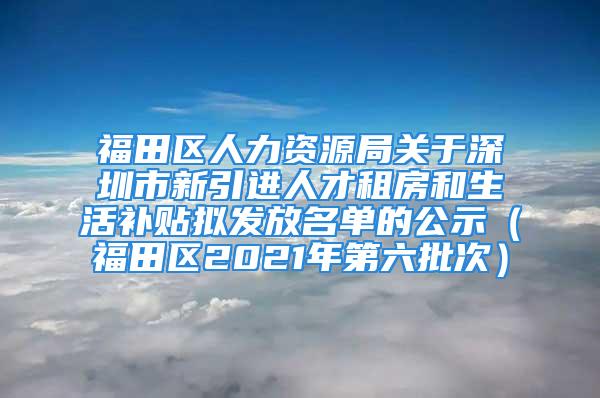 福田区人力资源局关于深圳市新引进人才租房和生活补贴拟发放名单的公示（福田区2021年第六批次）