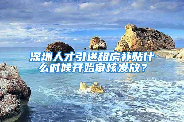 深圳人才引进租房补贴什么时候开始审核发放？