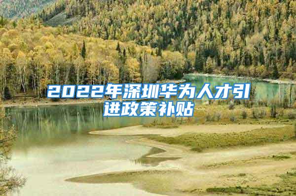 2022年深圳华为人才引进政策补贴