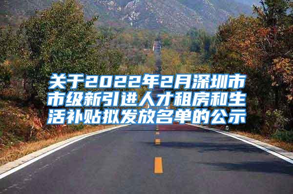 关于2022年2月深圳市市级新引进人才租房和生活补贴拟发放名单的公示