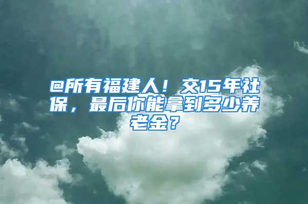 @所有福建人！交15年社保，最后你能拿到多少养老金？