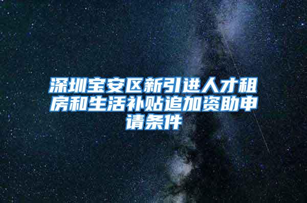 深圳宝安区新引进人才租房和生活补贴追加资助申请条件