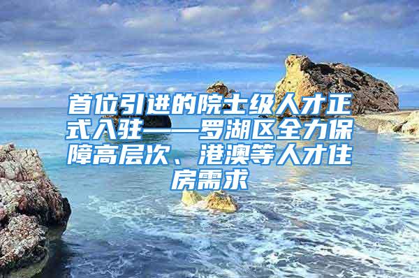 首位引进的院士级人才正式入驻——罗湖区全力保障高层次、港澳等人才住房需求