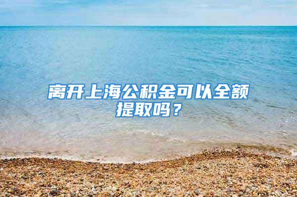 离开上海公积金可以全额提取吗？