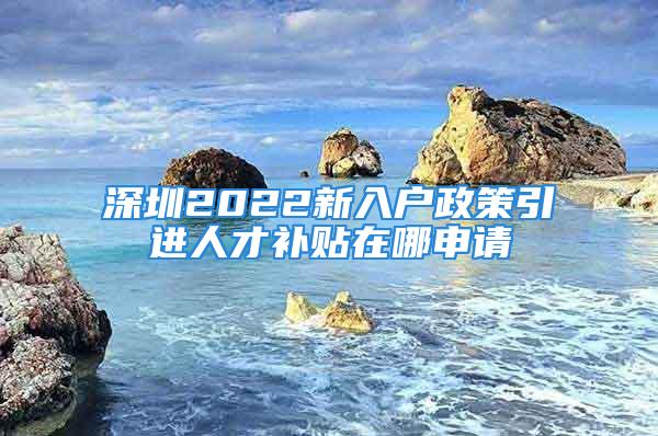 深圳2022新入户政策引进人才补贴在哪申请