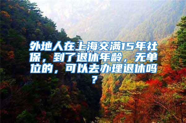 外地人在上海交满15年社保，到了退休年龄，无单位的，可以去办理退休吗？