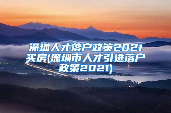 深圳人才落户政策2021买房(深圳市人才引进落户政策2021)