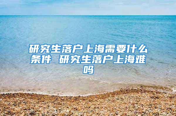 研究生落户上海需要什么条件 研究生落户上海难吗