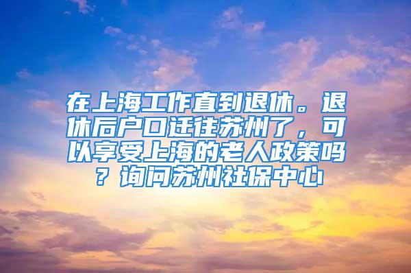 在上海工作直到退休。退休后户口迁往苏州了，可以享受上海的老人政策吗？询问苏州社保中心