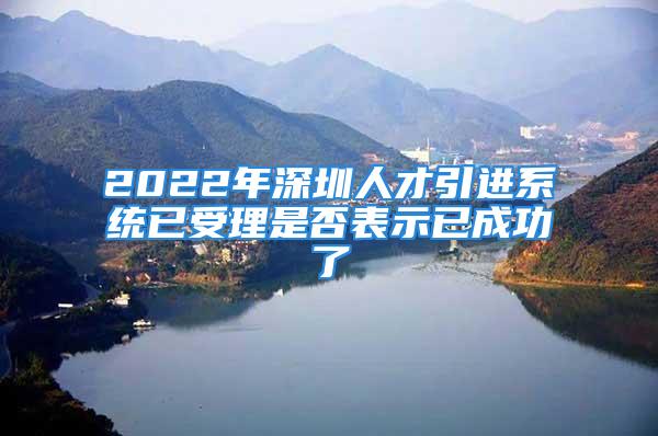 2022年深圳人才引进系统已受理是否表示已成功了