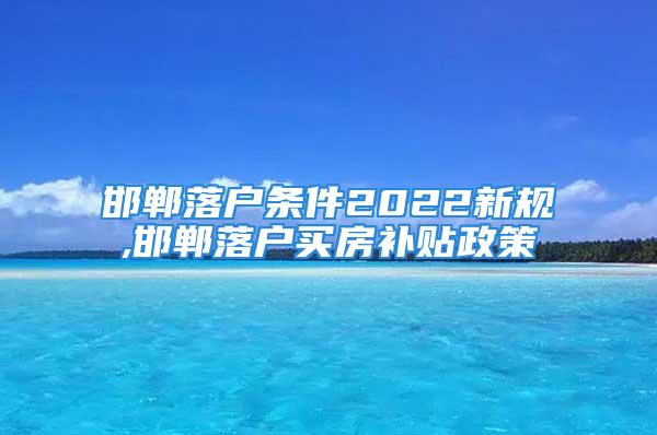 邯郸落户条件2022新规,邯郸落户买房补贴政策