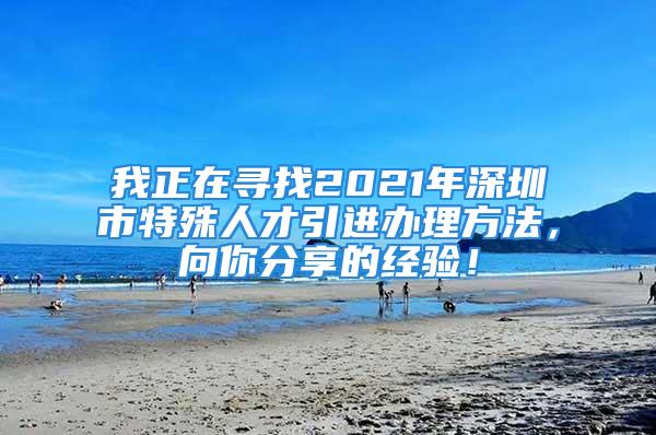 我正在寻找2021年深圳市特殊人才引进办理方法，向你分享的经验！