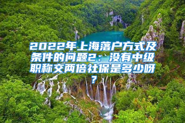 2022年上海落户方式及条件的问题2：没有中级职称交两倍社保是多少呀？