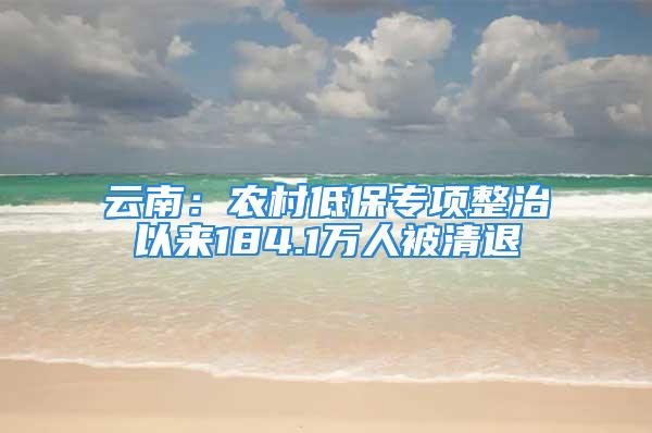 云南：农村低保专项整治以来184.1万人被清退