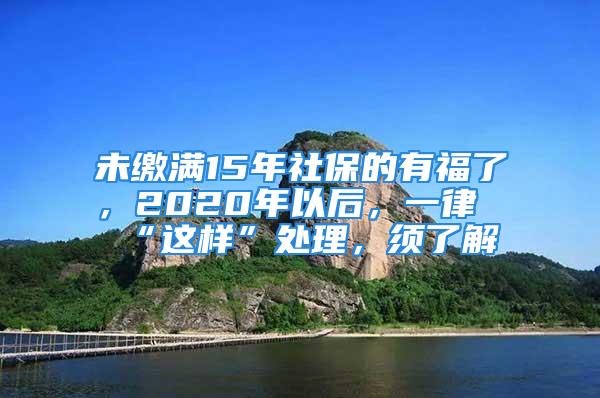 未缴满15年社保的有福了，2020年以后，一律“这样”处理，须了解