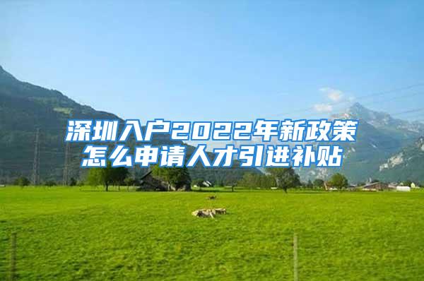 深圳入户2022年新政策怎么申请人才引进补贴