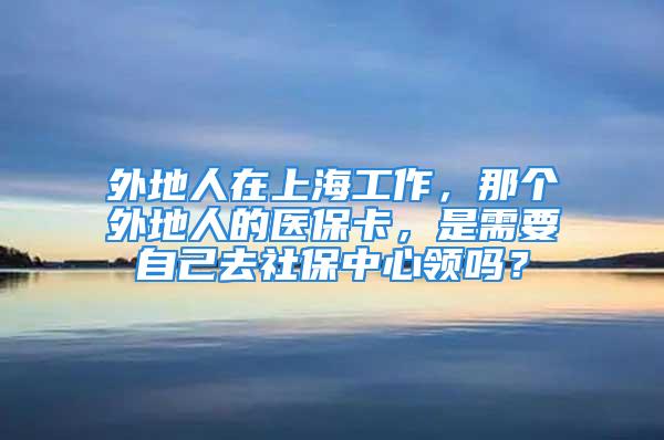 外地人在上海工作，那个外地人的医保卡，是需要自己去社保中心领吗？