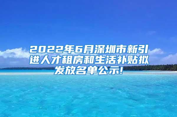 2022年6月深圳市新引进人才租房和生活补贴拟发放名单公示!