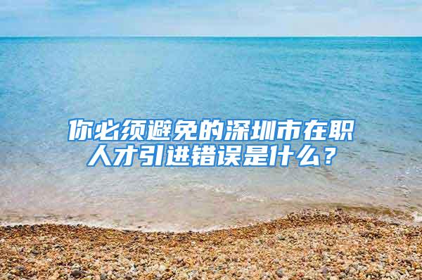 你必须避免的深圳市在职人才引进错误是什么？