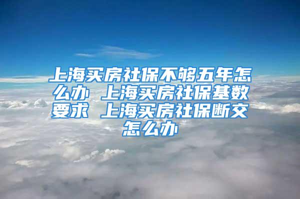 上海买房社保不够五年怎么办 上海买房社保基数要求 上海买房社保断交怎么办