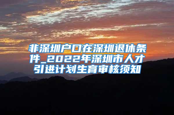 非深圳户口在深圳退休条件_2022年深圳市人才引进计划生育审核须知