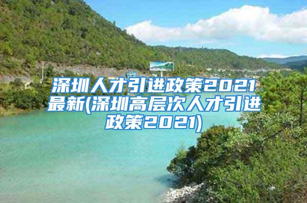 深圳人才引进政策2021最新(深圳高层次人才引进政策2021)