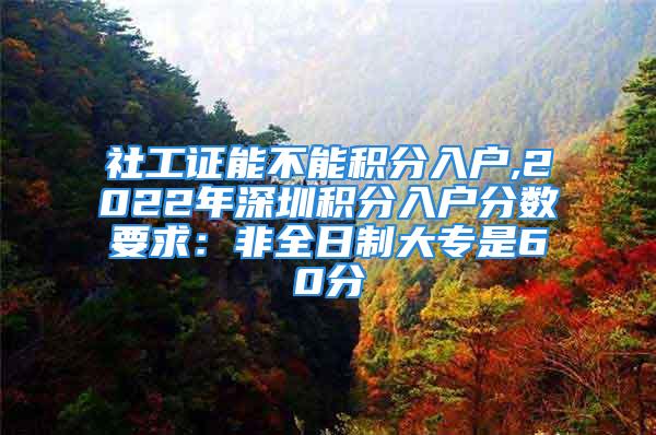 社工证能不能积分入户,2022年深圳积分入户分数要求：非全日制大专是60分