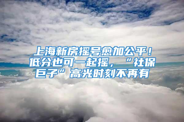 上海新房摇号愈加公平！低分也可一起摇，“社保巨子”高光时刻不再有