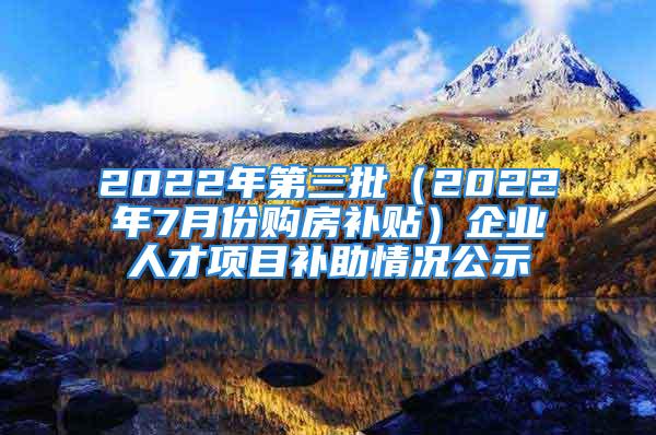 2022年第三批（2022年7月份购房补贴）企业人才项目补助情况公示