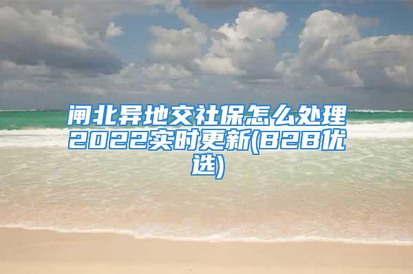 闸北异地交社保怎么处理2022实时更新(B2B优选)