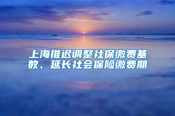 上海推迟调整社保缴费基数、延长社会保险缴费期