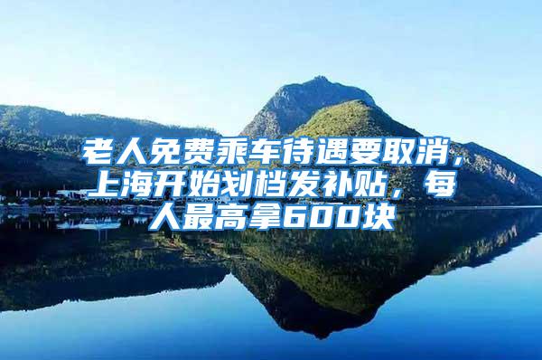 老人免费乘车待遇要取消，上海开始划档发补贴，每人最高拿600块