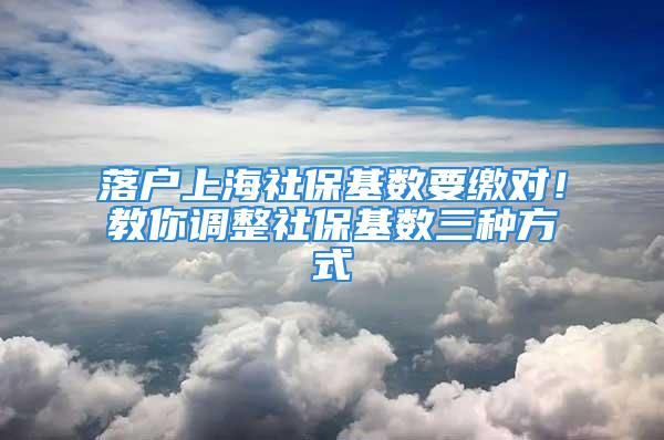 落户上海社保基数要缴对！教你调整社保基数三种方式