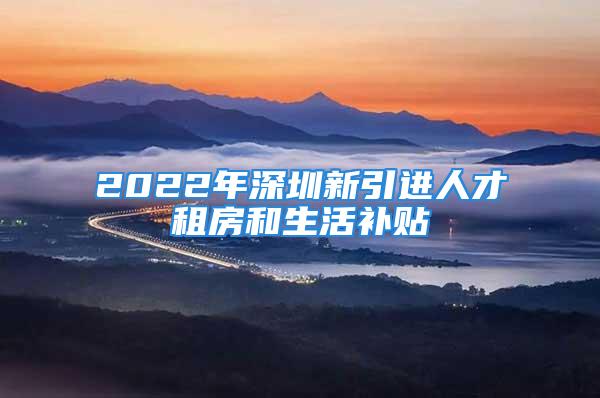 2022年深圳新引进人才租房和生活补贴