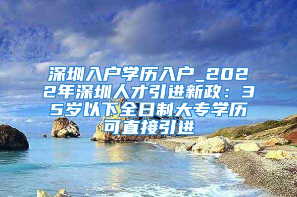 深圳入户学历入户_2022年深圳人才引进新政：35岁以下全日制大专学历可直接引进