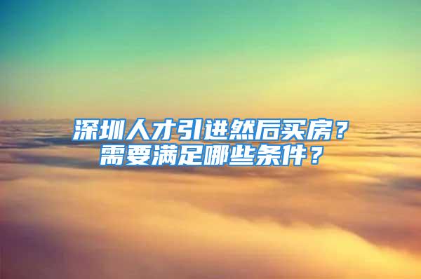 深圳人才引进然后买房？需要满足哪些条件？