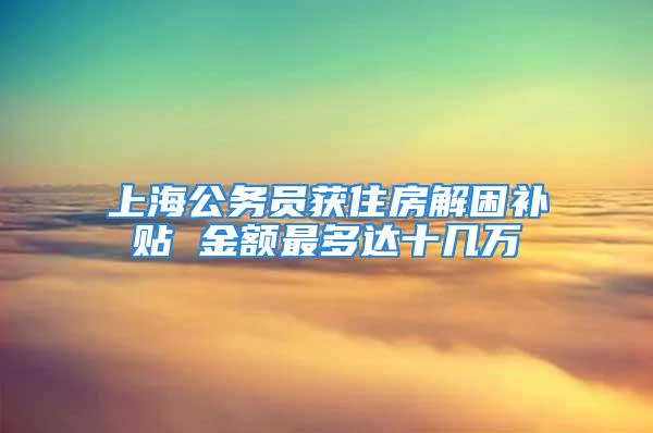 上海公务员获住房解困补贴 金额最多达十几万