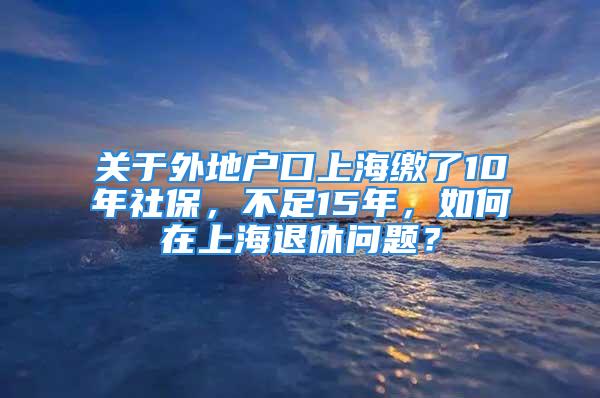 关于外地户口上海缴了10年社保，不足15年，如何在上海退休问题？