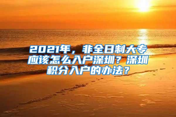 2021年，非全日制大专应该怎么入户深圳？深圳积分入户的办法？