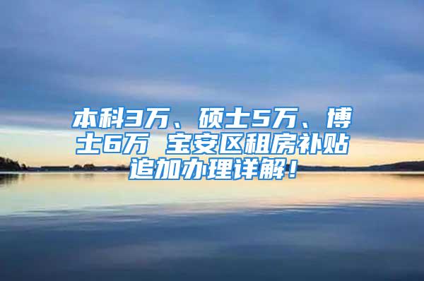 本科3万、硕士5万、博士6万 宝安区租房补贴追加办理详解！