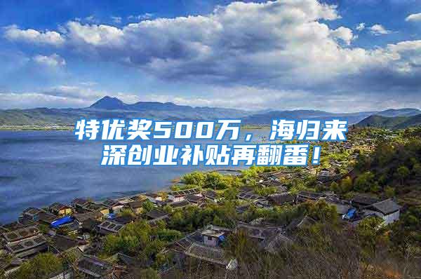 特优奖500万，海归来深创业补贴再翻番！