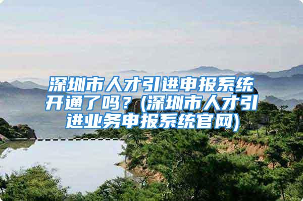 深圳市人才引进申报系统开通了吗？(深圳市人才引进业务申报系统官网)