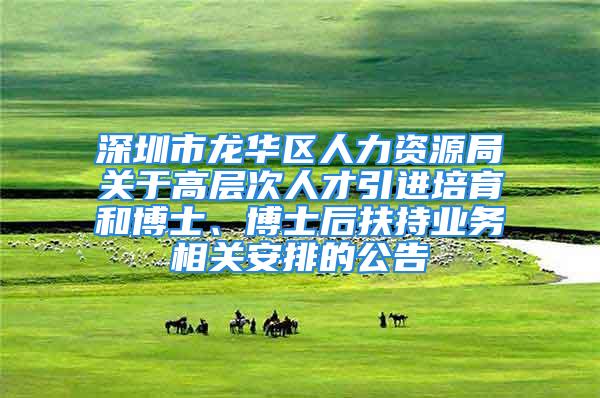 深圳市龙华区人力资源局关于高层次人才引进培育和博士、博士后扶持业务相关安排的公告