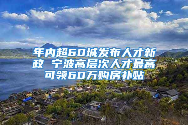 年内超60城发布人才新政 宁波高层次人才最高可领60万购房补贴